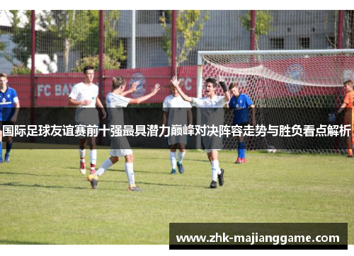 国际足球友谊赛前十强最具潜力巅峰对决阵容走势与胜负看点解析