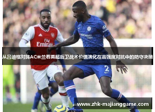 从吕迪格对阵AC米兰看英超后卫战术价值演化在高强度对抗中的防守决策 从吕迪格对阵AC米兰看英超后卫战术价值演化在高强度对抗中的防守决策