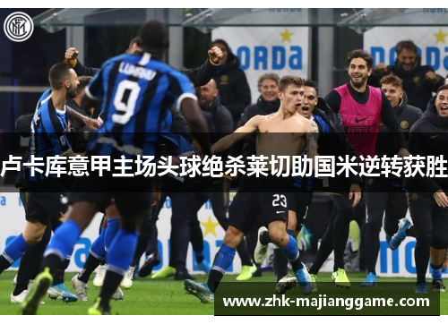 卢卡库意甲主场头球绝杀莱切助国米逆转获胜 卢卡库意甲主场头球绝杀莱切助国米逆转获胜