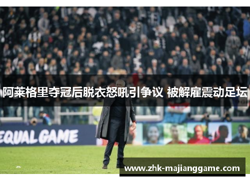 阿莱格里夺冠后脱衣怒吼引争议 被解雇震动足坛