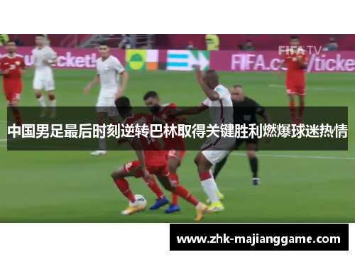 中国男足最后时刻逆转巴林取得关键胜利燃爆球迷热情