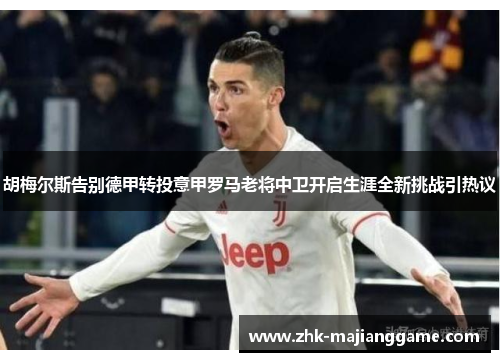 胡梅尔斯告别德甲转投意甲罗马老将中卫开启生涯全新挑战引热议